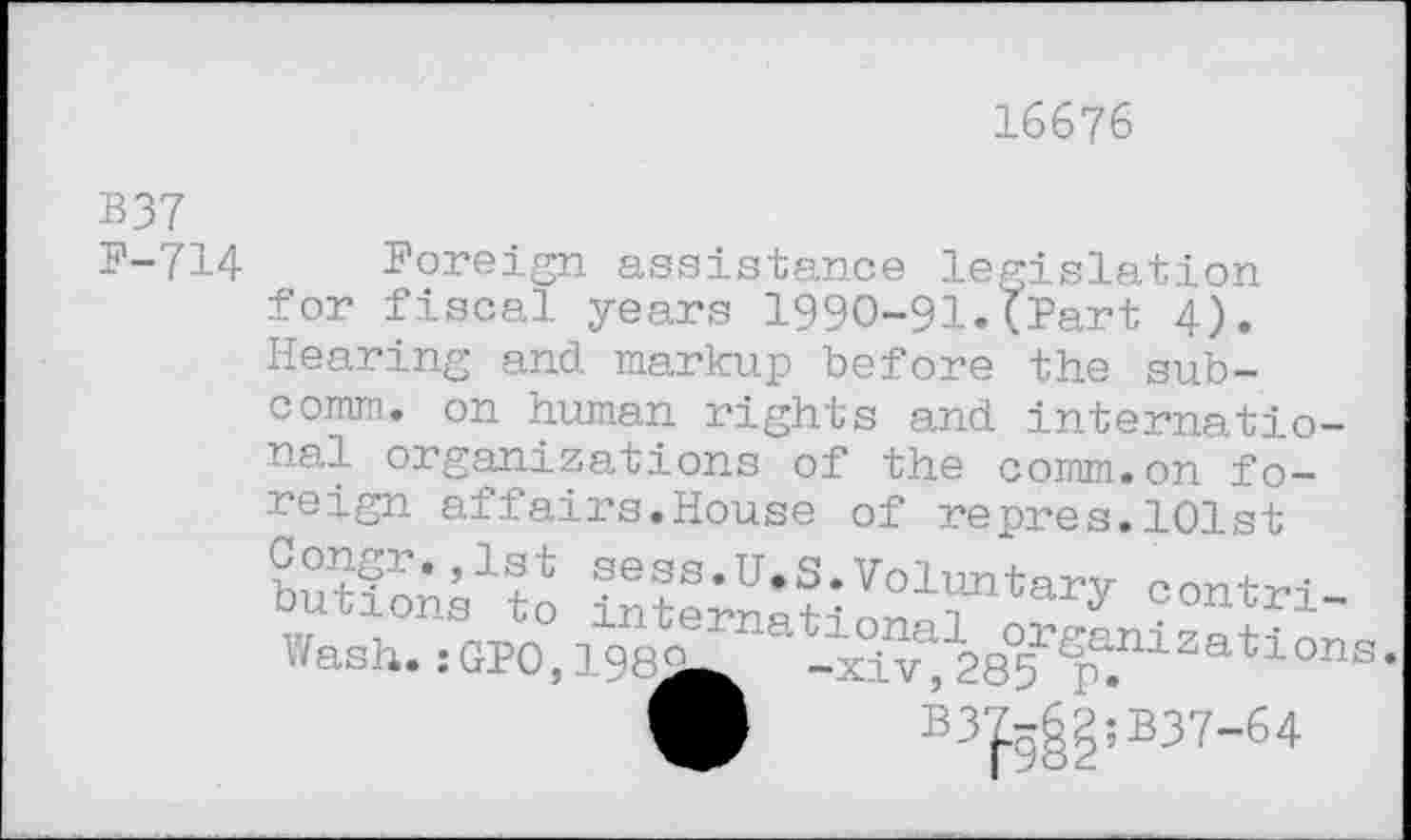 ﻿16676
B37
P-714
Foreign assistance legislation for fiscal years 1990-91.{Part 4). Hearing and markup before the sub-
comm. on human rights and international organizations of the comm.on foreign affairs.House of repres.101st £« =ontrl_ Wash.:GP0,198i^at-1^12e5r^liZations-
W B3^§:B37-64